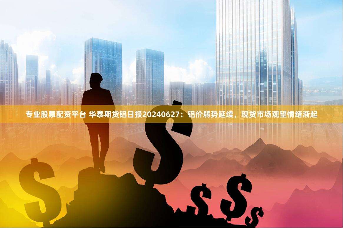 专业股票配资平台 华泰期货铝日报20240627：铝价弱势延续，现货市场观望情绪渐起