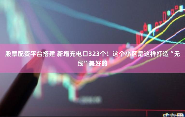 股票配资平台搭建 新增充电口323个！这个小区是这样打造“无线”美好的