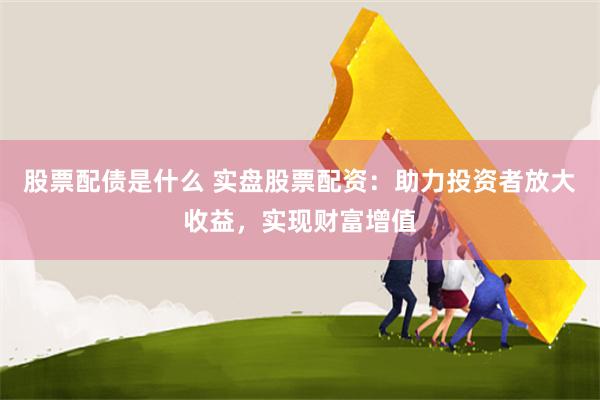 股票配债是什么 实盘股票配资：助力投资者放大收益，实现财富增值